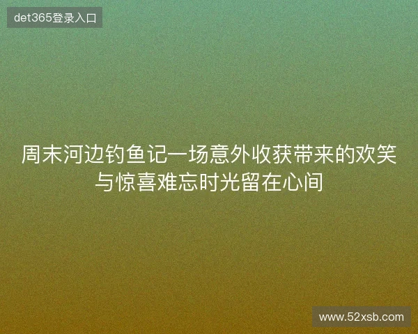 周末河边钓鱼记一场意外收获带来的欢笑与惊喜难忘时光留在心间